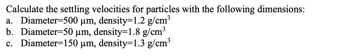 Calculate the settling velocities for particles with the following dimensions:
a. Diameter=500 μm, density=1.2 g/cm³
b. Diameter=50 μm, density=1.8 g/cm³
c. Diameter=150 μm, density=1.3 g/cm³