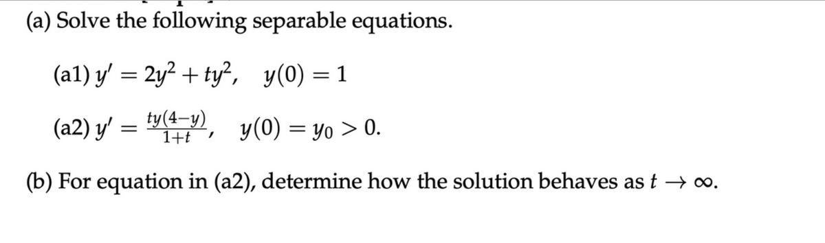 (a) Solve the following separable equations.
(al) y' = 2y² + ty², y(0) = 1
(a2) y' = ty(4-y), y(0) = yo > 0.
(b) For equation in (a2), determine how the solution behaves as t → ∞.