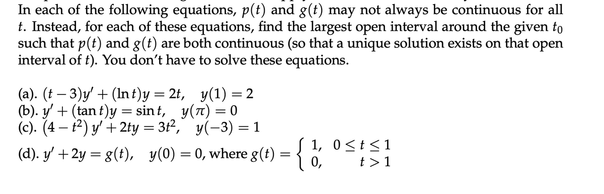 In each of the following equations, p(t) and g(t) may not always be continuous for all
t. Instead, for each of these equations, find the largest open interval around the given to
such that p(t) and g(t) are both continuous (so that a unique solution exists on that open
interval of t). You don't have to solve these equations.
-
(a). (t − 3)y' + (Int)y = 2t,
(b). y' + (tant)y = sint,
(c). (4 — t²) y' + 2ty =3t²,
y(1) = 2
y(л) = 0
y(-3) = 1
(d). y′+2y= g(t), y(0) = 0, where g(t) = {
:{
1, 0 ≤ t≤1
0,
t > 1