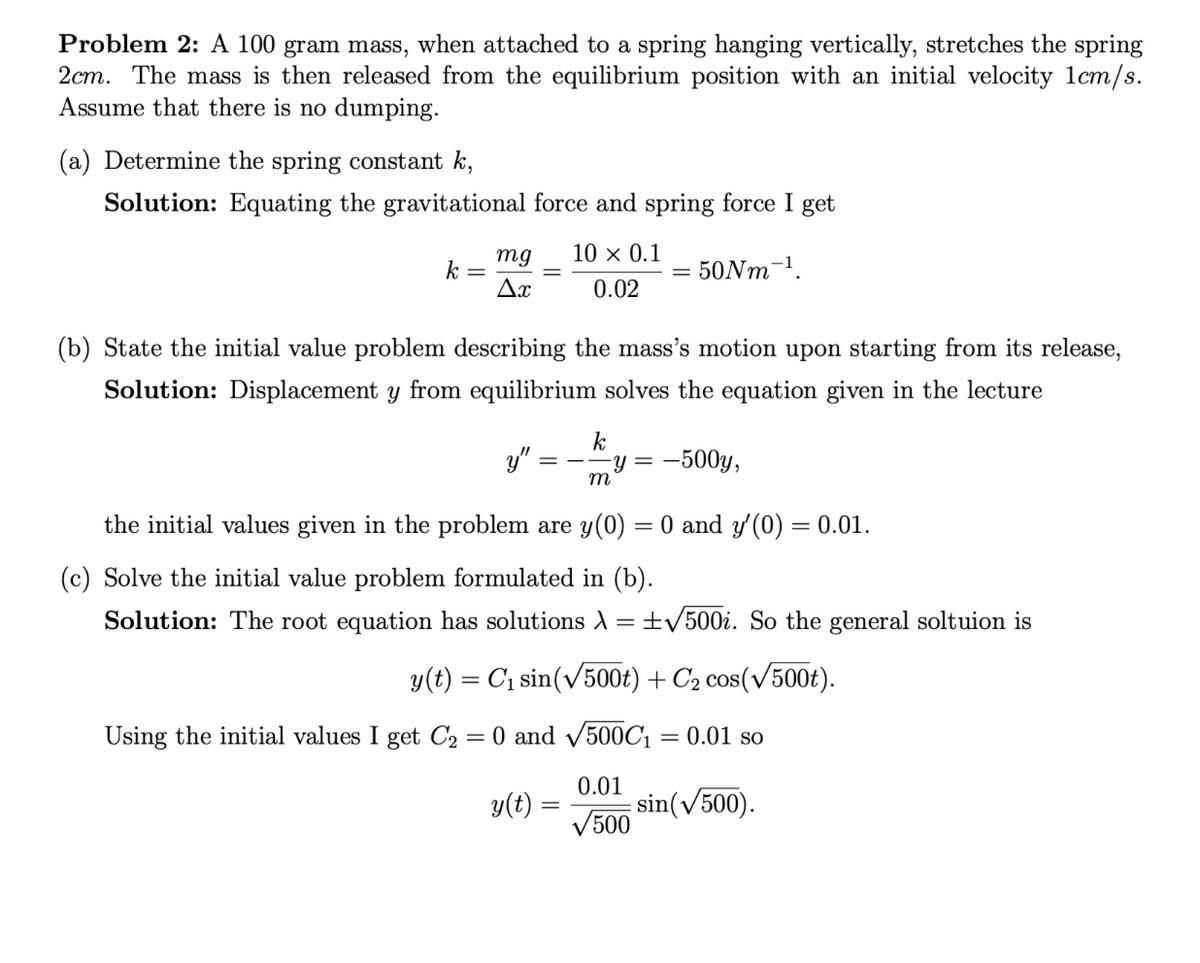 Problem 2: A 100 gram mass, when attached to a spring hanging vertically, stretches the spring
2cm. The mass is then released from the equilibrium position with an initial velocity 1cm/s.
Assume that there is no dumping.
(a) Determine the spring constant k,
Solution: Equating the gravitational force and spring force I get
50Nm-¹.
k =
mg
Ax
10 × 0.1
0.02
(b) State the initial value problem describing the mass's motion upon starting from its release,
Solution: Displacement y from equilibrium solves the equation given in the lecture
y"
the initial values given in the problem are y(0) = 0 and y'(0) = 0.01.
(c) Solve the initial value problem formulated in (b).
Solution: The root equation has solutions >
=
k
-y = = -500y,
m
+√500i. So the general soltuion is
y(t) = C₁ sin(√500t) + C₂ cos(√500t).
Using the initial values I get C₂ = 0 and √500C₁ = 0.01 so
0.01
y(t)
sin(√500).
√500