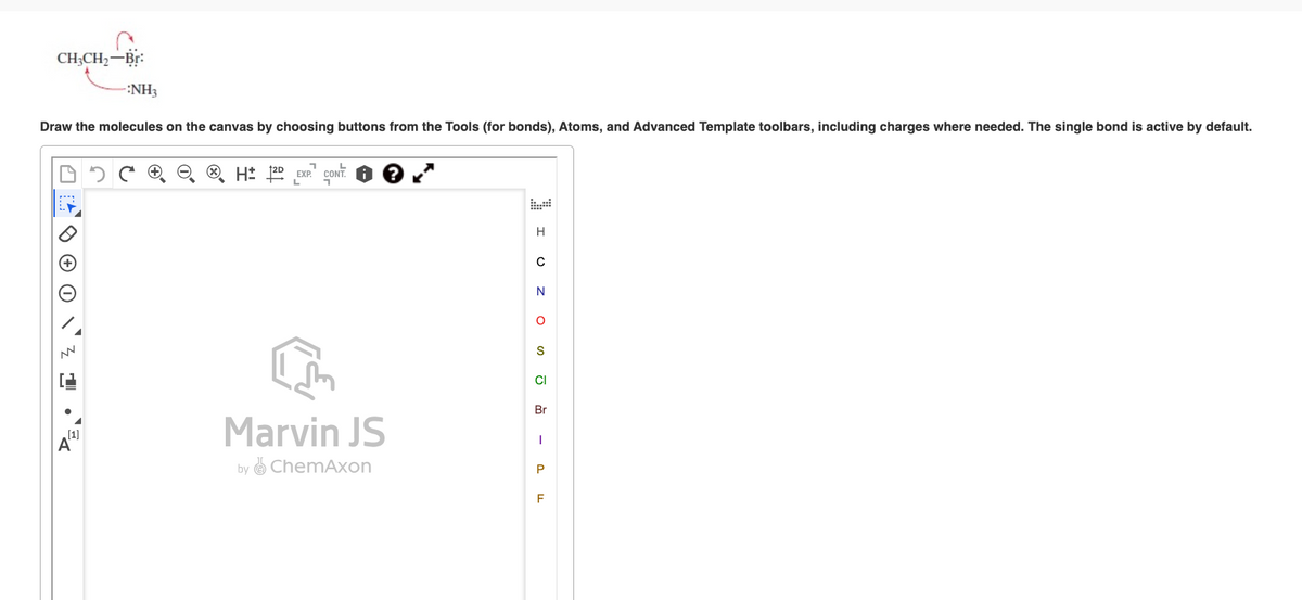 CH3CH₂-Br:
-:NH3
Draw the molecules on the canvas by choosing buttons from the Tools (for bonds), Atoms, and Advanced Template toolbars, including charges where needed. The single bond is active by default.
U
NN
1.
H2D EXP. CONT.
Marvin JS
by ChemAxon
I UZO - 24