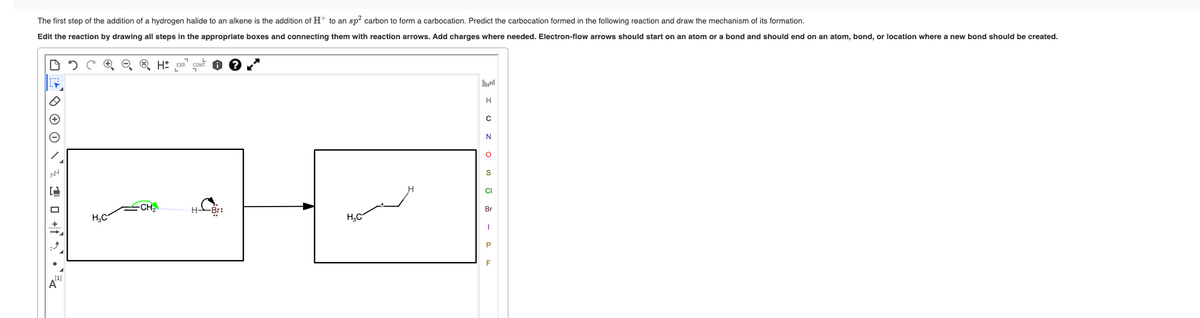 The first step of the addition of a hydrogen halide to an alkene is the addition of H+ to an sp² carbon to form a carbocation. Predict the carbocation formed in the following reaction and draw the mechanism of its formation.
Edit the reaction by drawing all steps in the appropriate boxes and connecting them with reaction arrows. Add charges where needed. Electron-flow arrows should start on an atom or a bond and should end on an atom, bond, or location where a new bond should be created.
+
CeH=
H₂C
H-
-Br:
H₂C
H
с
N
O
S
CI
Br
P
F