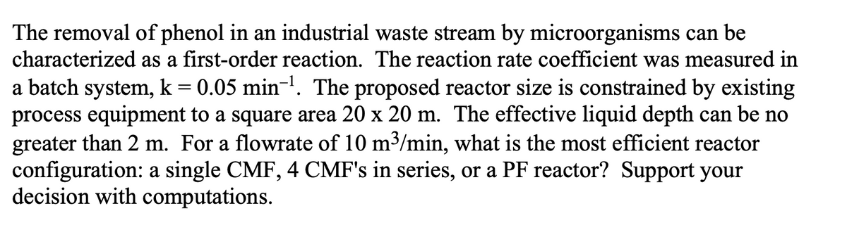 The removal of phenol in an industrial waste stream by microorganisms can be
characterized as a first-order reaction. The reaction rate coefficient was measured in
a batch system, k = 0.05 min¯¹. The proposed reactor size is constrained by existing
process equipment to a square area 20 x 20 m. The effective liquid depth can be no
greater than 2 m. For a flowrate of 10 m³/min, what is the most efficient reactor
configuration: a single CMF, 4 CMF's in series, or a PF reactor? Support your
decision with computations.