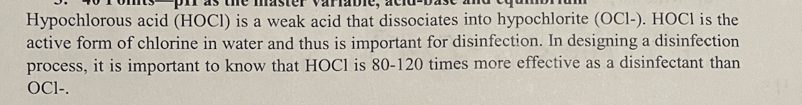 Hypochlorous acid (HOCI) is a weak acid that dissociates into hypochlorite (OC1-). HOCI is the
active form of chlorine in water and thus is important for disinfection. In designing a disinfection
process, it is important to know that HOCI is 80-120 times more effective as a disinfectant than
OCI-.