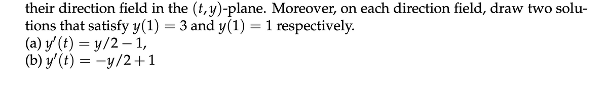 their direction field in the (t, y)-plane. Moreover, on each direction field, draw two solu-
tions that satisfy y(1) = 3 and y(1) = 1 respectively.
(a) y' (t) = y/2-1,
(b) y' (t) = −y/2+1