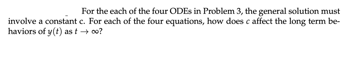 For the each of the four ODEs in Problem 3, the general solution must
involve a constant c. For each of the four equations, how does c affect the long term be-
haviors of y(t) ast → ∞o?