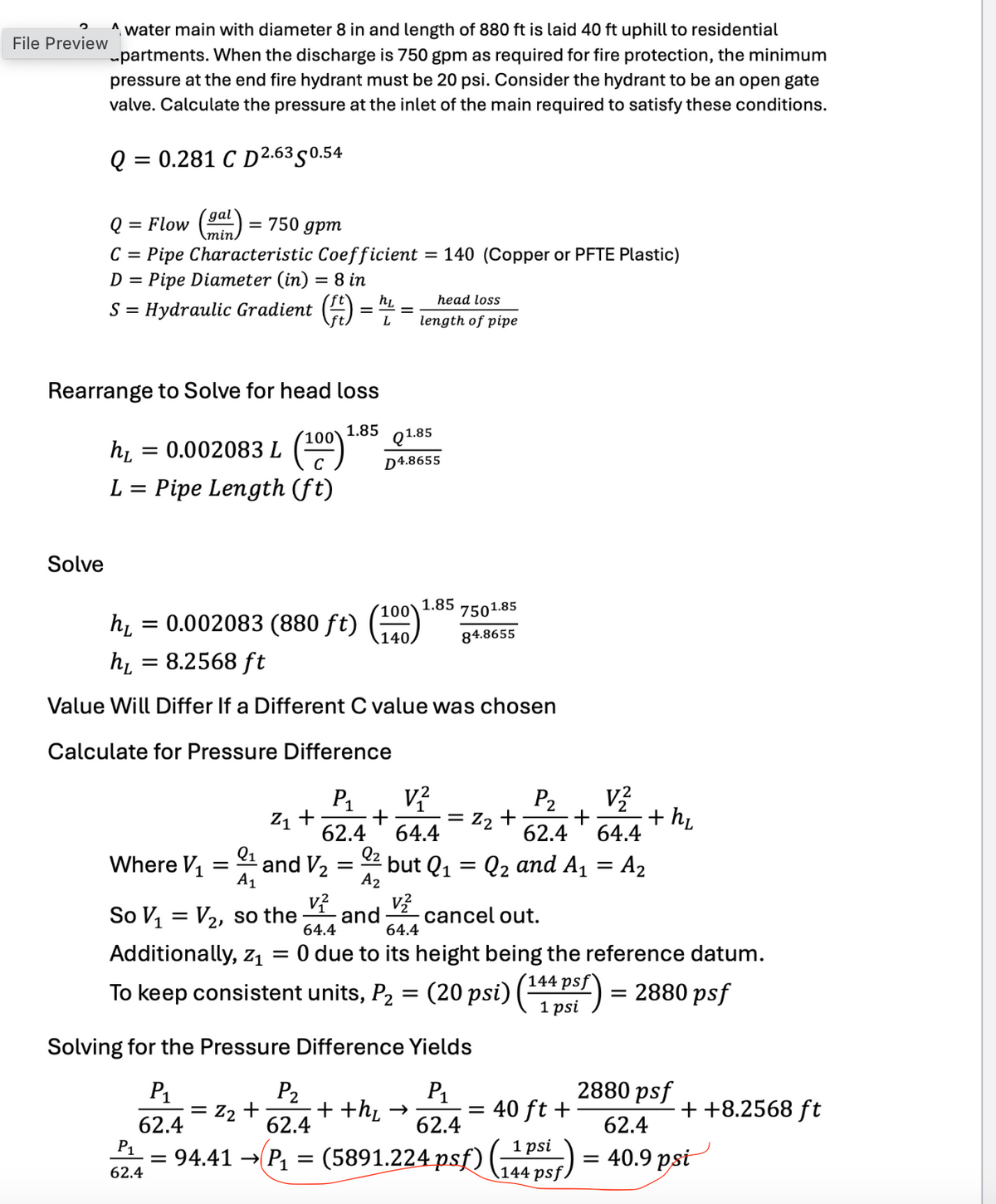 File Preview
Awater main with diameter 8 in and length of 880 ft is laid 40 ft uphill to residential
partments. When the discharge is 750 gpm as required for fire protection, the minimum
pressure at the end fire hydrant must be 20 psi. Consider the hydrant to be an open gate
valve. Calculate the pressure at the inlet of the main required to satisfy these conditions.
= = 0.281 C D 2.6350.54
Q
gal
Q = Flow
min/
= 750 gpm
C = Pipe Characteristic Coefficient = 140 (Copper or PFTE Plastic)
D = Pipe Diameter (in) = 8 in
SHydraulic Gradient (
head loss
=
=
length of pipe
Rearrange to Solve for head loss
hL
= 0.002083 L
100 1.85
Q1.85
C
D4.8655
L = Pipe Length (ft)
Solve
1.85
hL
= 0.002083 (880 ft)
'100'
7501.85
140/
84.8655
hL = 8.2568 ft
Value Will Differ If a Different C value was chosen
Calculate for Pressure Difference
P1
V²
P2
V2
Z1 +
+
=
Z2 +
62.4
64.4
+ +hL
62.4 64.4
Q1
Q2
Where V1 =
and V2
=
but Q1
=
Q2 and A₁ = A₂
A1
v²
A2
V₂
So V₁ = V2, so the and
64.4
64.4
cancel out.
Additionally, Z1 = 0 due to its height being the reference datum.
To keep consistent units, P2 = (20 psi) (144 psf) = 2880 psf
Solving for the Pressure Difference Yields
P1
= Z₂+
62.4
P2
62.4
P1
++h₁ →
=
40 ft +
62.4
P₁
=
62.4
1 psi
144 psf
94.41 P₁(5891.224 psf)
2880 psf
62.4
++8.2568 ft
= 40.9 psi