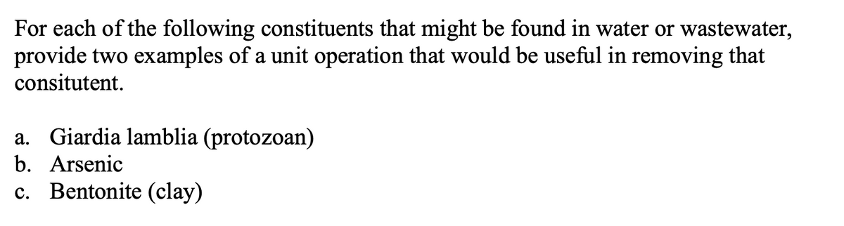 For each of the following constituents that might be found in water or wastewater,
provide two examples of a unit operation that would be useful in removing that
consitutent.
a. Giardia lamblia (protozoan)
b. Arsenic
c. Bentonite (clay)