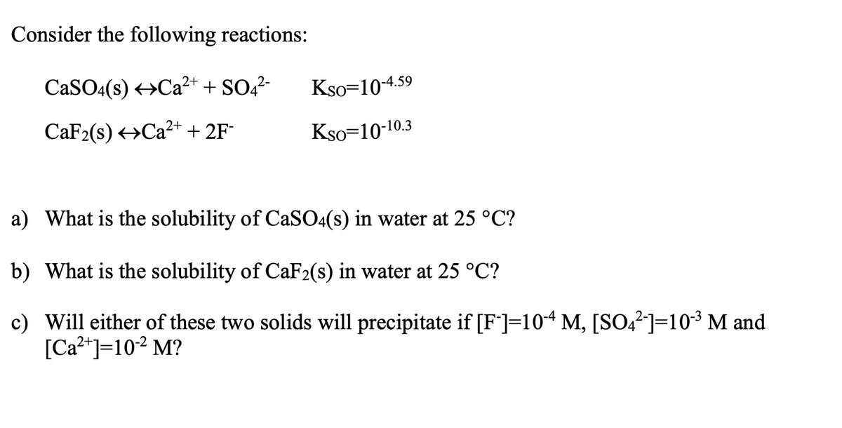 Consider the following reactions:
CaSO4(s) Ca²+ + SO4²-
CaF₂(s) Ca²+ + 2F-
Kso=10-4.59
Kso-10-10.3
a) What is the solubility of CaSO4(s) in water at 25 °C?
b) What is the solubility of CaF2(s) in water at 25 °C?
c) Will either of these two solids will precipitate if [F]=104 M, [SO4²¯]=10-³ M and
[Ca²+]=10-² M?