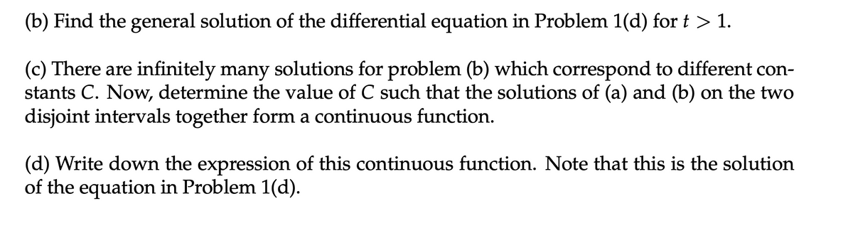 (b) Find the general solution of the differential equation in Problem 1(d) for t > 1.
(c) There are infinitely many solutions for problem (b) which correspond to different con-
stants C. Now, determine the value of C such that the solutions of (a) and (b) on the two
disjoint intervals together form a continuous function.
(d) Write down the expression of this continuous function. Note that this is the solution
of the equation in Problem 1(d).