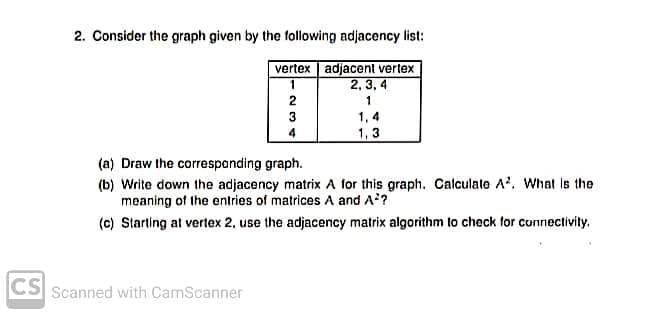 2. Consider the graph given by the following adjacency list:
vertex adjacent verlex
2, 3, 4
3
1,4
4
1,3
(a) Draw the correspanding graph.
(b) Write down the adjacency matrix A for this graph. Calculale A. What is the
meaning of the entries of matrices A and A?
(c) Starting at vertex 2, use the adjacency matrix algorithm to check for connectivity.
CS
Scanned with CamScanner
