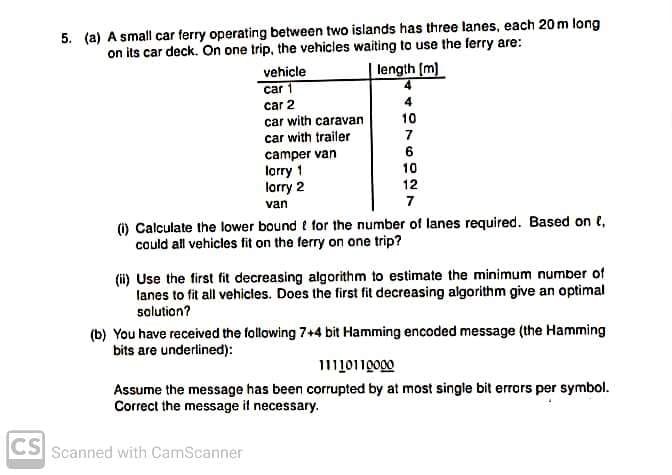 5. (a) A small car ferry operating between two islands has three lanes, each 20 m long
on its car deck. On one trip, the vehicles waiting to use the ferry are:
vehicle
length [m)
car 1
car 2
4
car with caravan
10
car with trailer
camper van
lorry 1
lorry 2
7
6
10
12
van
7
) Calculate the lower bound t for the number of lanes required. Based on e,
could all vehicles fit on the ferry on one trip?
(ii) Use the first fit decreasing algorithm to estimate the minimum number of
lanes to fit all vehicles. Does the first fit decreasing algorithm give an optimal
solution?
(b) You have received the following 7+4 bit Hamming encoded message (the Hamming
bits are underlined):
Assume the message has been corrupted by at most single bit errors per symbol.
Correct the message if necessary.
CS Scanned with CamScanner
