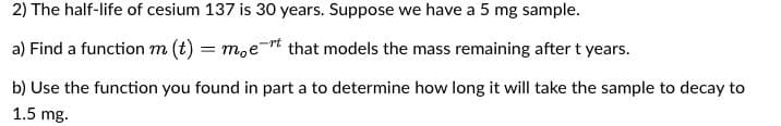 2) The half-life of cesium 137 is 30 years. Suppose we have a 5 mg sample.
a) Find a function m (t) = moet that models the mass remaining after t years.
b) Use the function you found in part a to determine how long it will take the sample to decay to
1.5 mg.