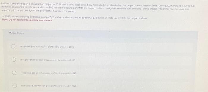 Indiana Company began a construction project in 2024 with a contract price of $162 million to be received when the project is completed in 2026 During 2024 Indiana incurred $35
million of costs and estimates an additional $15 million of costs to complete the project Indiana recognizes revenue over time and for this project recognizes revenue over time
according to the percentage of the project that has been completed
in 2025, Indiana incurred additional costs of $59 milion and estimated an additional $38 million in costs to complete the project indiana
Note: Do not round intermediate calculations.
Multiple Choice
recognized $911 milion gross profe on the project in 2025
recognized $9.00 million gross prefit on the project in 2025
ced $3000 mon gress profe on the project in 2025