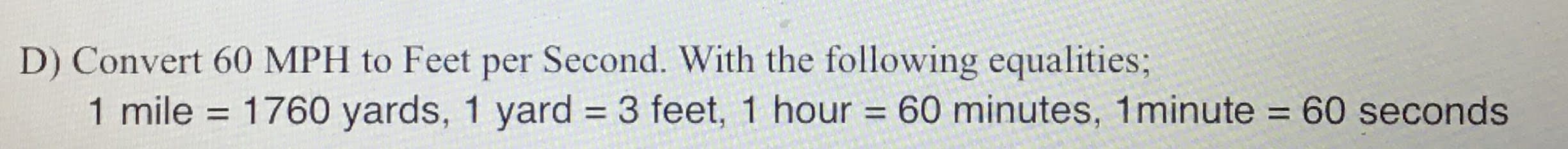 D) Convert 60 MPH to Feet per Second. With the following equalities;
1 mile = 1760 yards, 1 yard = 3 feet, 1 hour = 60 minutes, 1minute = 60 seconds
%3D
%3D
