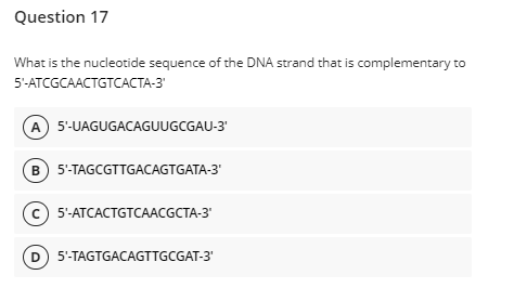 Question 17
What is the nucleotide sequence of the DNA strand that is complementary to
5-АTCGCAACTGTCAСТА-3
A 5-UAGUGACAGUUGCGAU-3'
B 5'-TAGCGTTGACAGTGATA-3"
с) 5-АТCАСTGTCААCGCTA-3
D 5'-TAGTGACAGTTGCGAT-3'
