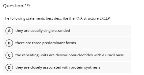Question 19
The following statements best describe the RNA structure EXCEPT
A they are usually single stranded
B there are three predominant forms
(c) the repeating units are deoxyribonucleotides with a uracil base
D they are closely associated with protein synthesis

