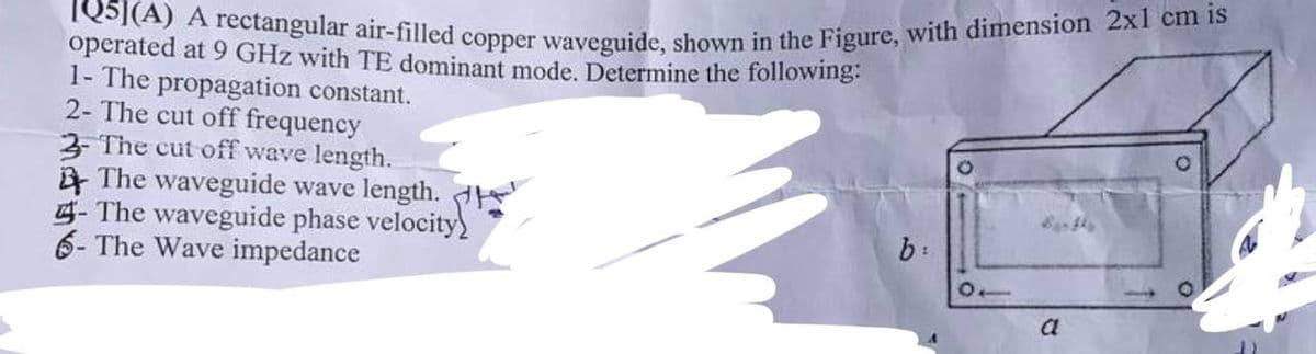 IQ5](A) A rectangular air-filled copper waveguide, shown in the Figure, with dimension 2x1 cm is
operated at 9 GHz with TE dominant mode. Determine the following:
1- The propagation constant.
2- The cut off frequency
3- The cut off wave length.
The waveguide wave length.
The waveguide phase velocity
6- The Wave impedance
b:
10
a