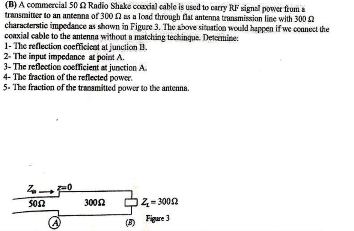 (B) A commercial 50 92 Radio Shake coaxial cable is used to carry RF signal power from a
transmitter to an antenna of 300 2 as a load through flat antenna transmission line with 300 2
characterstic impedance as shown in Figure 3. The above situation would happen if we connect the
coaxial cable to the antenna without a matching techinque. Determine:
1- The reflection coefficient at junction B.
2- The input impedance at point A.
3- The reflection coefficient at junction A.
4- The fraction of the reflected power.
5- The fraction of the transmitted power to the antenna.
1²=0
5052
30052
(B)
Z₁ = 30052
Figure 3