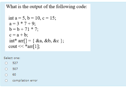 What is the output of the following code:
int a = 5, b = 10, c – 15;
a = 3 * 7+9;
b=b+71 * 7;
c = a + b;
int* arr[] = { &a, &b, &c };
cout << *arr[1];
Select one:
527
507
60
compilation error
