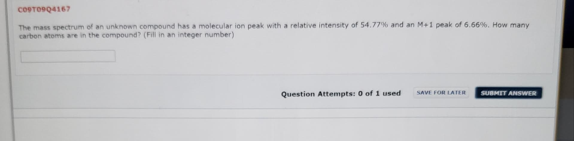 CO9TO9Q4167
The mass spectrum of an unknown compound has a molecular ion peak with a relative intensity of 54.77% and an M+1 peak of 6.66%. How many
carbon atoms are in the compound? (Fill in an integer number)
