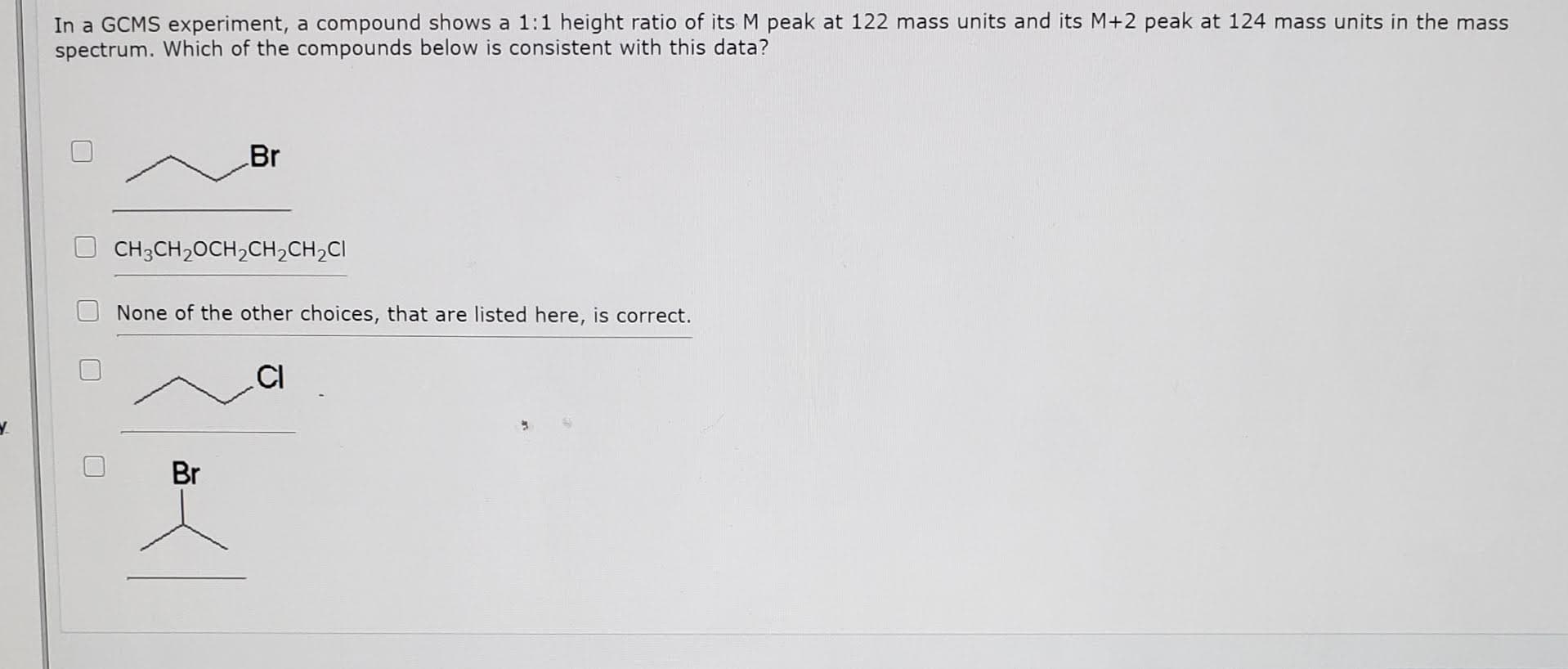 In a GCMS experiment, a compound shows a 1:1 height ratio of its M peak at 122 mass units and its M+2 peak at 124 mass units in the mass
spectrum. Which of the compounds below is consistent with this data?
Br
CH3CH,OCH,CH,CH,CI
None of the other choices, that are listed here, is correct.
.CI
Br
