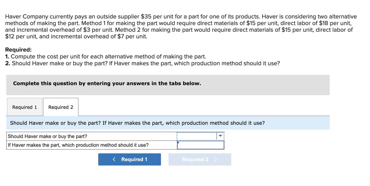 Haver Company currently pays an outside supplier $35 per unit for a part for one of its products. Haver is considering two alternative
methods of making the part. Method 1 for making the part would require direct materials of $15 per unit, direct labor of $18 per unit,
and incremental overhead of $3 per unit. Method 2 for making the part would require direct materials of $15 per unit, direct labor of
$12 per unit, and incremental overhead of $7 per unit.
Required:
1. Compute the cost per unit for each alternative method of making the part.
2. Should Haver make or buy the part? If Haver makes the part, which production method should it use?
Complete this question by entering your answers in the tabs below.
Required 1 Required 2
Should Haver make or buy the part? If Haver makes the part, which production method should it use?
Should Haver make or buy the part?
If Haver makes the part, which production method should it use?
< Required 1
Required 2 >