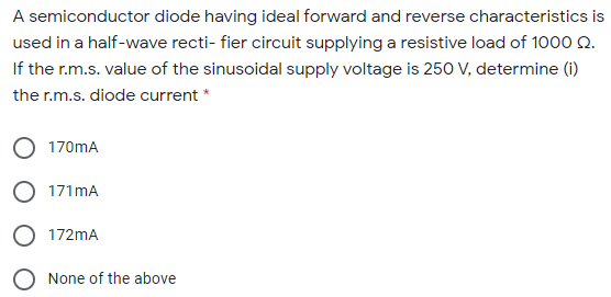 A semiconductor diode having ideal forward and reverse characteristics is
used in a half-wave recti- fier circuit supplying a resistive load of 1000 Q.
If the r.m.s. value of the sinusoidal supply voltage is 250 V, determine (i)
the r.m.s. diode current *
170mA
O 171 mA
O 172mA
None of the above

