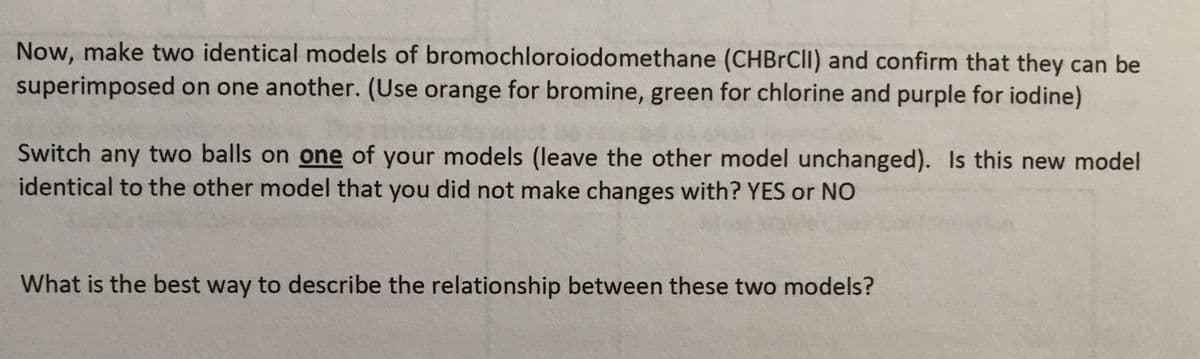 Now, make two identical models of bromochloroiodomethane (CHBRCII) and confirm that they can be
superimposed on one another. (Use orange for bromine, green for chlorine and purple for iodine)
Switch any two balls on one of your models (leave the other model unchanged). Is this new model
identical to the other model that you did not make changes with? YES or NO
What is the best way to describe the relationship between these two models?
