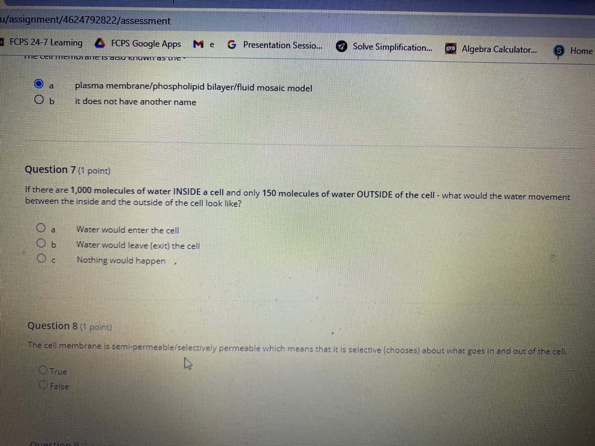 u/assignment/4624792822/assessment
- FCPS 24-7 Learning
FCPS Google Apps
Me
G Presentation Sessio...
O Solve Simplification...
Algebra Calculator...
Home
Tme LCTTICITTOTATICTS OISO KTTOWITAS ne
plasma membrane/phospholipid bilayer/fluid mosaic model
a
it does not have another name
Question 7 (1 point)
If there are 1,000 molecules of water INSIDE a cell and only 150 molecules of water OUTSIDE of the cell - what would the water movement
between the inside and the outside of the cell look like?
O a
Water would enter the cell
O b
Water would leave (exit) the cell
Nothing would happen
Question 8 (1 point)
The cell membrane is semi-permeable/selectively permeable which means that it is selective (chooses) about what goes in and out of the cell.
OTrue
OFalse
Ouesti on O
