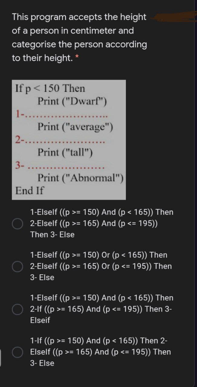 This program accepts the height
of a person in centimeter and
categorise the person according
to their height. *
If p< 150 Then
Print ("Dwarf")
1-...
Print ("average")
2-......
Print ("tall")
3-.
Print ("Abnormal")
End If
1-Elself (p
2-Elself (p
150) And (p < 165)) Then
165) And (p
195))
く=
Then 3- Else
1-Elself ((p
2-Elself ((p
150) Or (p < 165)) Then
165) Or (p <= 195)) Then
>三
3- Else
1-Elself (p
2-lf ((p >= 165) And (p
150) And (p < 165)) Then
195)) Then 3-
く=
Elseif
1-lf (p >= 150) And (p < 165)) Then 2-
Elself ((p
165) And (p
195)) Then
>3=
3- Else
