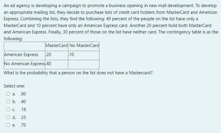 An ad agency is developing a campaign to promote a business opening in new mall development. To develop
an appropriate mailing list, they decide to purchase lists of credit card holders from MasterCard and American
Express. Combining the lists, they find the following: 40 percent of the people on the list have only a
MasterCard and 10 percent have only an American Express card. Another 20 percent hold both MasterCard
and American Express. Finally, 30 percent of those on the list have neither card. The contingency table is as the
following:
MasterCard No MasterCard
.10
American Express 20
No American Express.40
What is the probability that a person on the list does not have a Mastercard?
Select one:
O a. .90
O b. 40
O C. .18
d. .33
e. .70