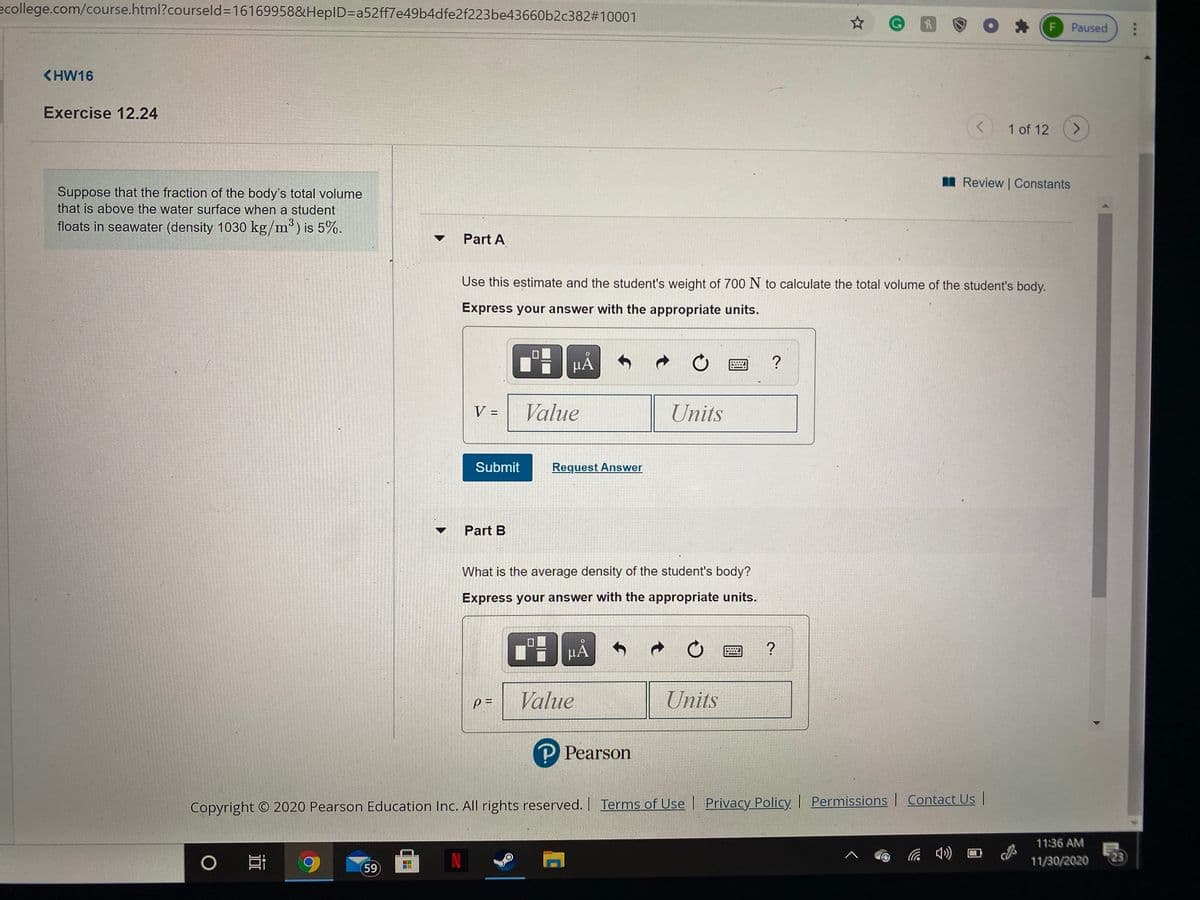 ecollege.com/course.html?courseld316169958&HepID=Da52ff7e49b4dfe2f223be43660b2c382#10001
F Paused
<HW16
Exercise 12.24
1 of 12
I Review | Constants
Suppose that the fraction of the body's total volume
that is above the water surface when a student
floats in seawater (density 1030 kg/m°) is 5%.
Part A
Use this estimate and the student's weight of 700 N to calculate the total volume of the student's body.
Express your answer with the appropriate units.
HÀ
Value
Units
%3D
Submit
Request Answer
Part B
What is the average density of the student's body?
Express your answer with the appropriate units.
p =
Value
Units
P Pearson
Copyright © 2020 Pearson Education Inc. All rights reserved. Terms of Use | Privacy Policy Permissions| Contact UsI
11:36 AM
IN
11/30/2020
23
59
-0-
