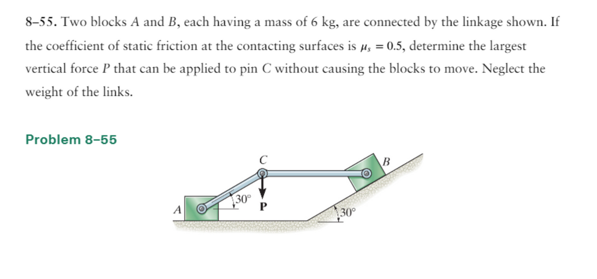 8-55. Two blocks A and B, each having a mass of 6 kg, are connected by the linkage shown. If
the coefficient of static friction at the contacting surfaces is µ = 0.5, determine the largest
vertical force P that can be applied to pin C without causing the blocks to move. Neglect the
weight of the links.
Problem 8-55
A
130⁰
30°
B