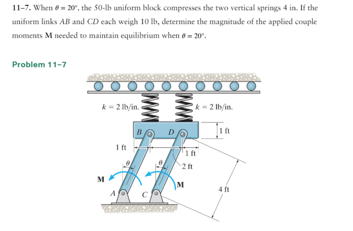 11-7. When 0 = 20°, the 50-lb uniform block compresses the two vertical springs 4 in. If the
uniform links AB and CD each weigh 10 lb, determine the magnitude of the applied couple
moments M needed to maintain equilibrium when 0 = 20°.
Problem 11-7
k = 2 lb/in.
M
1 ft
A
ww
B
D
2 ft
M
k = 2 lb/in.
1 ft
ft
4 ft