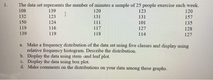 1. The data set represents the number of minutes a sample of 25 people exercise each week.
108
139
120
I
132
123
157
150
124
135
119
116
128
139
119
127
120
131
111
117
118
123
131
101
127
114
a. Make a frequency distribution of the data set using five classes and display using
relative frequency histogram. Describe the distribution.
Display the data using stem -and leaf plot.
b.
c. Display the data using box plot.
d. Make comments on the distributions on your data among these graphs.