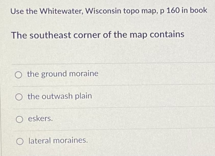 Use the Whitewater, Wisconsin topo map, p 160 in book
The southeast corner of the map contains
O the ground moraine
O the outwash plain
O eskers.
O lateral moraines.
