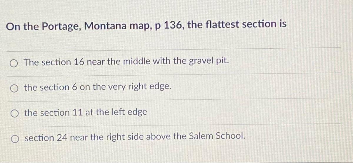 On the Portage, Montana map, p 136, the flattest section is
O The section 16 near the middle with the gravel pit.
O the section 6 on the very right edge.
O the section 11 at the left edge
O section 24 near the right side above the Salem School.
