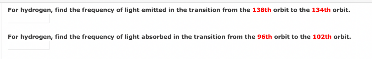 For hydrogen, find the frequency of light emitted in the transition from the 138th orbit to the 134th orbit.
For hydrogen, find the frequency of light absorbed in the transition from the 96th orbit to the 102th orbit.