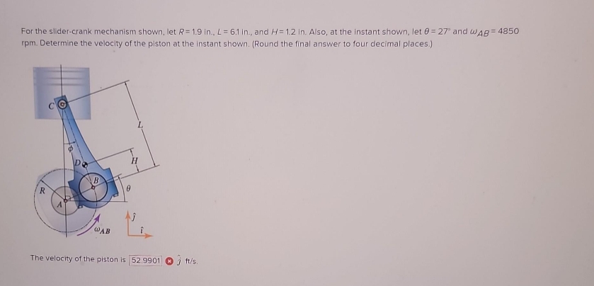 For the slider-crank mechanism shown, let R= 1.9 in., L = 6.1 in., and H= 1.2 in. Also, at the instant shown, let 0=27" and WAB=4850
rpm. Determine the velocity of the piston at the instant shown. (Round the final answer to four decimal places.)
R
@AB
H
0
The velocity of the piston is 52.9901 ft/s.