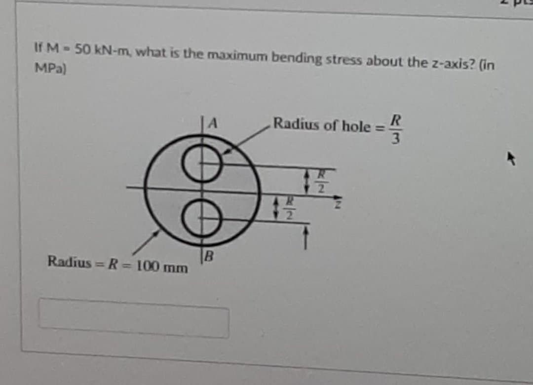If M-50 kN-m, what is the maximum bending stress about the z-axis? (in
MPa)
R
Radius of hole =
3
2.
B
Radius = R = 100 mm
%3D

