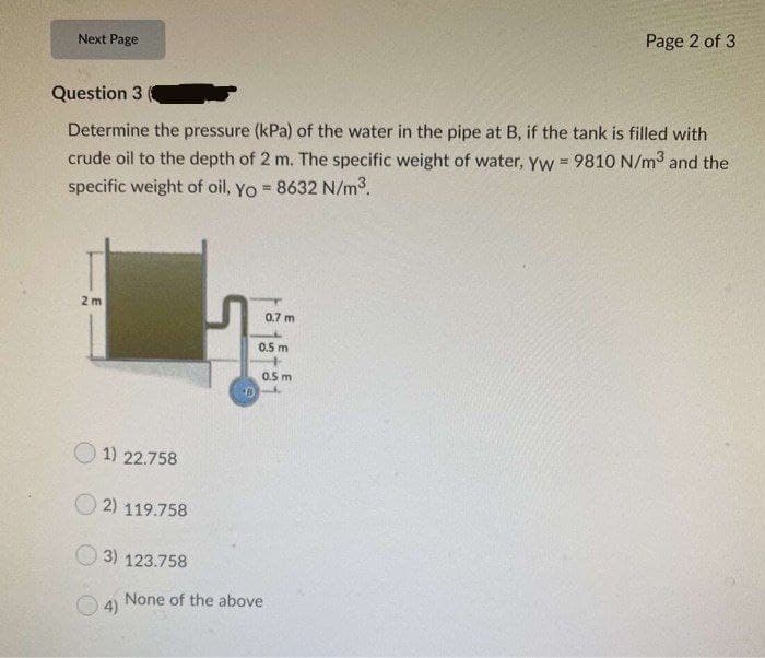 Page 2 of 3
Next Page
Question 3
Determine the pressure (kPa) of the water in the pipe at B, if the tank is filled with
crude oil to the depth of 2 m. The specific weight of water, yyw 9810 N/m3 and the
specific weight of oil, Yo = 8632 N/m3.
%3!
2 m
0.7 m
0.5 m
0.5 m
1) 22.758
O 2) 119.758
3) 123.758
None of the above
4)
