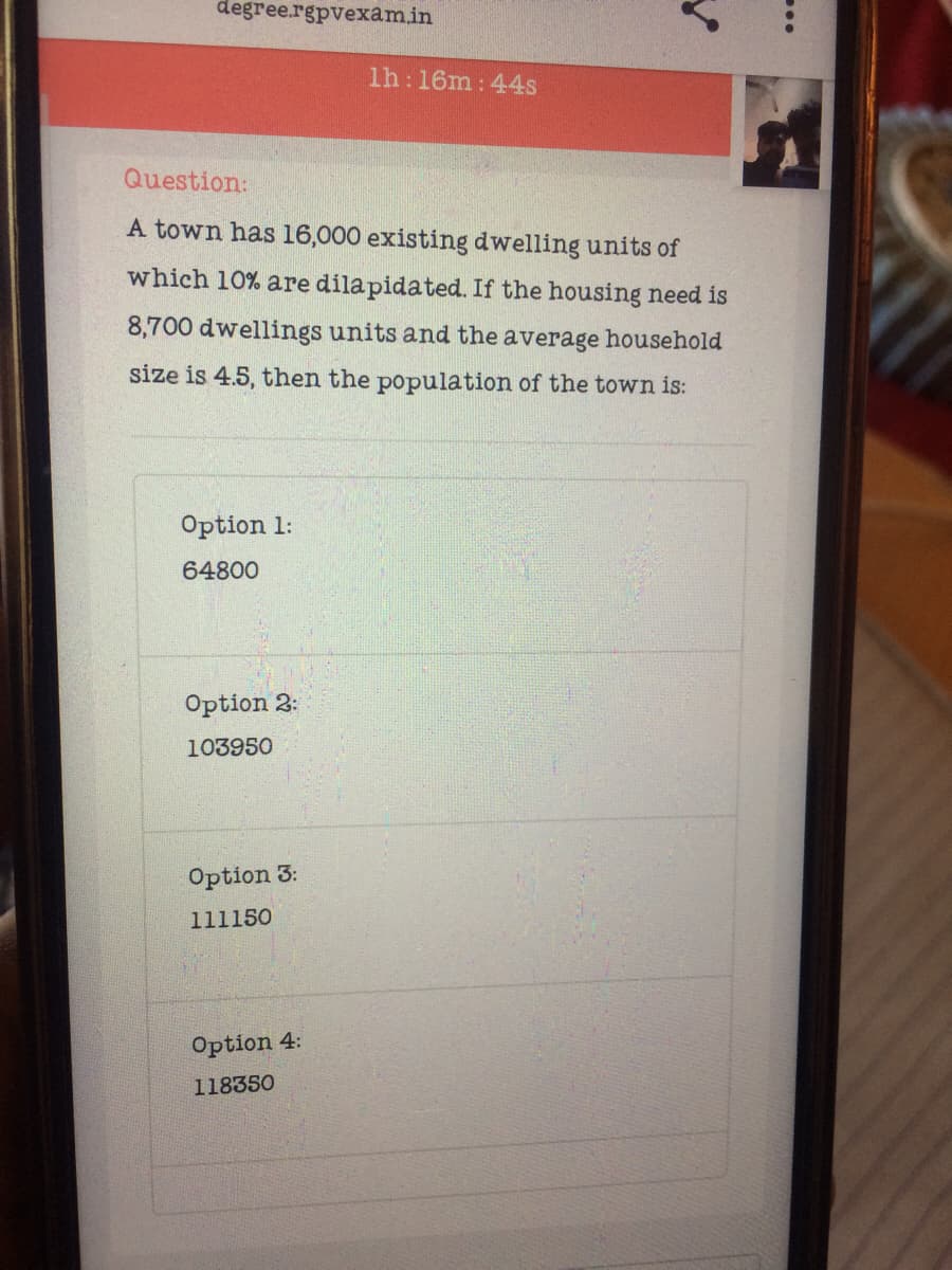 degree.rgpvexamin
1h:16m: 44s
Question:
A town has 16,000 existing dwelling units of
which 10% are dilapidated. If the housing need is
8,700 dwellings units and the average household
size is 4.5, then the population of the town is:
Option 1:
64800
Option 2:
103950
Option 3:
111150
Option 4:
118350
