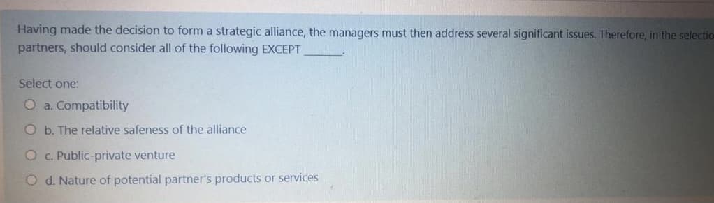 Having made the decision to form a strategic alliance, the managers must then address several significant issues. Therefore, in the selectio
partners, should consider all of the following EXCEPT
Select one:
O a. Compatibility
O b. The relative safeness of the alliance
O c. Public-private venture
O d. Nature of potential partner's products or services
