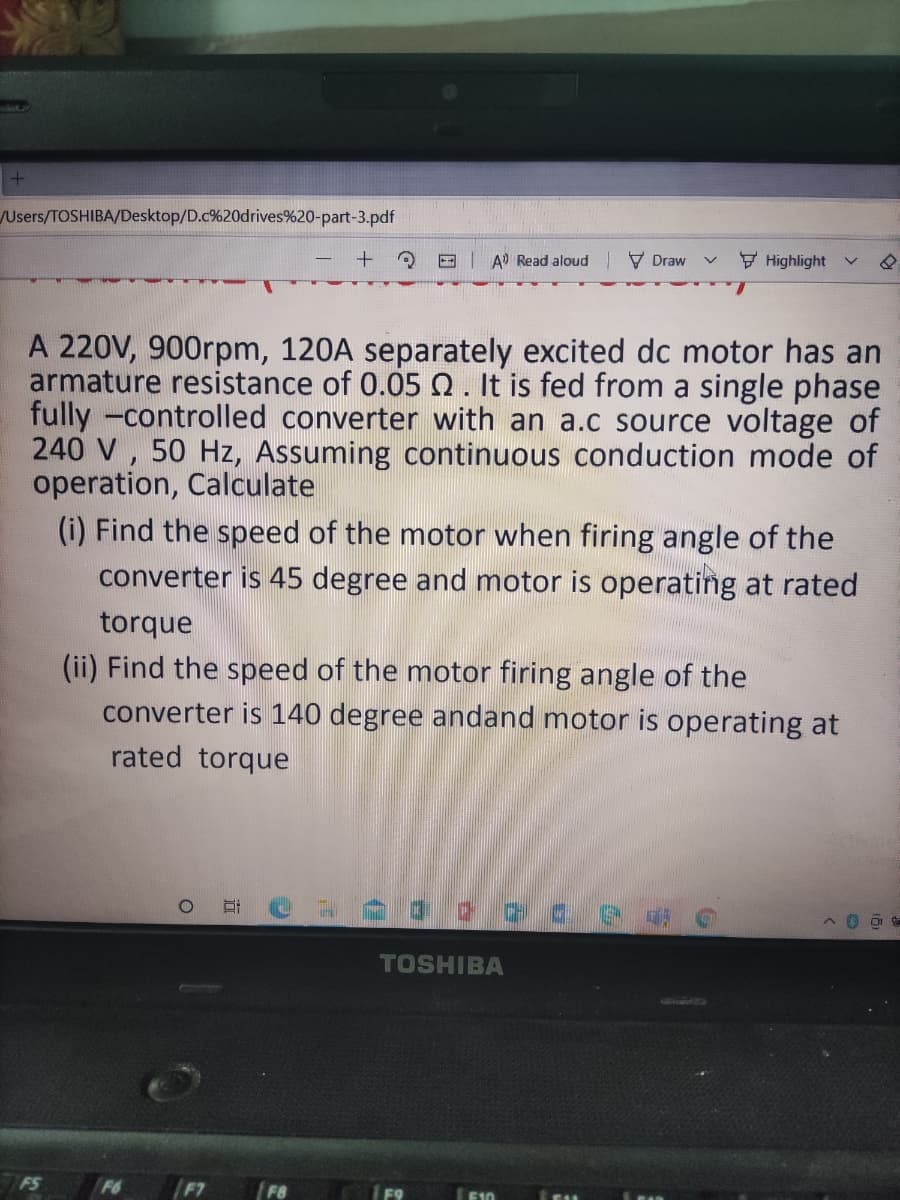 /Users/TOSHIBA/Desktop/D.c%20drives%20-part-3.pdf
E A Read aloud
V Draw
F Highlight
A 220V, 900rpm, 120A separately excited dc motor has an
armature resistance of 0.05 0. It is fed from a single phase
fully -controlled converter with an a.c source voltage of
240 V , 50 Hz, Assuming continuous conduction mode of
operation, Calculate
(i) Find the speed of the motor when firing angle of the
converter is 45 degree and motor is operating at rated
torque
(ii) Find the speed of the motor firing angle of the
converter is 140 degree andand motor is operating at
rated torque
TOSHIBA
FS
F6
/F7
F8
E10
E11
