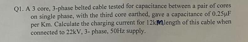 Q1. A 3 core, 3-phase belted cable tested for capacitance between a pair of cores
on single phase, with the third core earthed, gave a capacitance of 0.25µF
per Km. Calculate the charging current for 12kMlength of this cable when
connected to 22kV, 3- phase, 50HZ supply.
