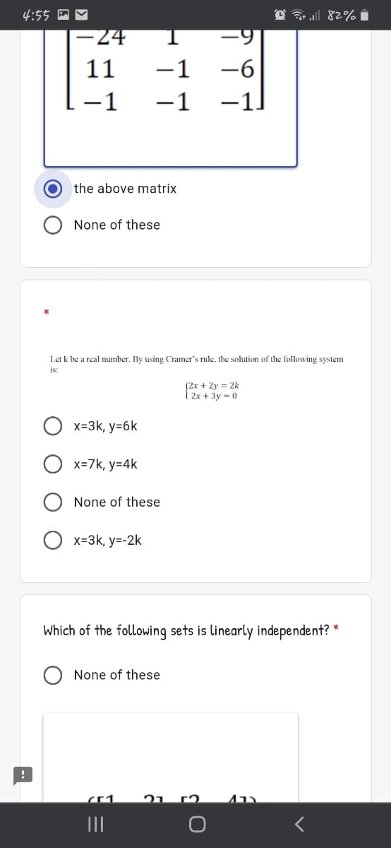 4:55 A Y
-24
11
-1
-6
1
-1
-1
the above matrix
None of these
Let k be a real number. By using Cramer's rule, the solution of the following system
is:
(2x + 2y = 2k
2x + 3y = 0
x=3k, y=6k
x=7k, y=4k
None of these
x=3k, y=-2k
Which of the following sets is linearly independent? *
None of these
21 (2.
II
