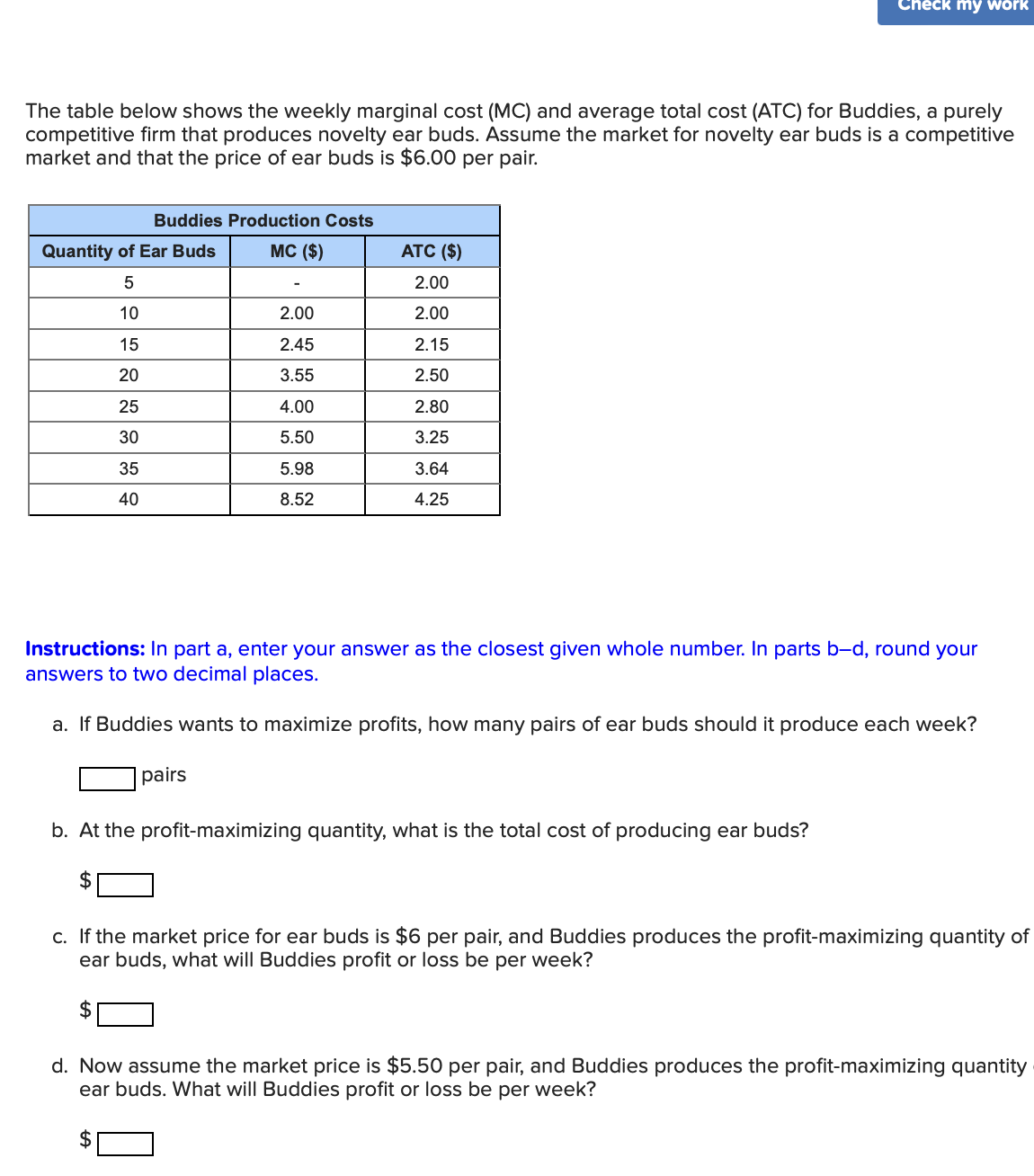 The table below shows the weekly marginal cost (MC) and average total cost (ATC) for Buddies, a purely
competitive firm that produces novelty ear buds. Assume the market for novelty ear buds is a competitive
market and that the price of ear buds is $6.00 per pair.
Buddies Production Costs
MC ($)
Quantity of Ear Buds
5
10
15
20
25
30
35
40
2.00
2.45
3.55
4.00
5.50
5.98
8.52
pairs
ATC ($)
2.00
2.00
2.15
2.50
2.80
3.25
3.64
4.25
Check my work
Instructions: In part a, enter your answer as the closest given whole number. In parts b-d, round your
answers to two decimal places.
a. If Buddies wants to maximize profits, how many pairs of ear buds should it produce each week?
b. At the profit-maximizing quantity, what is the total cost of producing ear buds?
c. If the market price for ear buds is $6 per pair, and Buddies produces the profit-maximizing quantity of
ear buds, what will Buddies profit or loss be per week?
d. Now assume the market price is $5.50 per pair, and Buddies produces the profit-maximizing quantity
ear buds. What will Buddies profit or loss be per week?