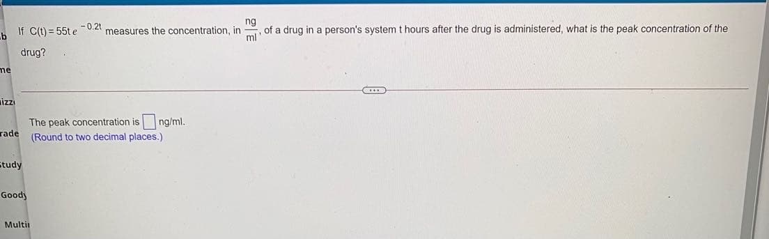 If C(t) = 55t e
- 0.2t
measures the concentration, in
ng
of a drug in a person's systemt hours after the drug is administered, what is the peak concentration of the
ml
drug?
me
izi
The peak concentration is ng/ml.
rade
(Round to two decimal places.)
Study
Goody
Multir

