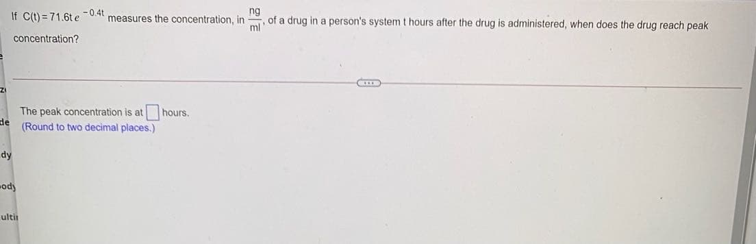 If C(t) = 71.6t e -0.4t
ng
of a drug in a person's system t hours after the drug is administered, when does the drug reach peak
measures the concentration, in
ml
concentration?
The peak concentration is at hours.
de
(Round to two decimal places.)
dy
ody
ultir
